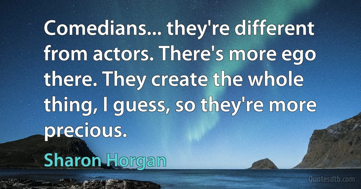 Comedians... they're different from actors. There's more ego there. They create the whole thing, I guess, so they're more precious. (Sharon Horgan)