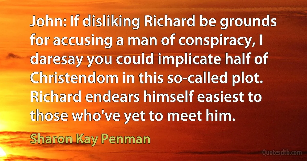 John: If disliking Richard be grounds for accusing a man of conspiracy, I daresay you could implicate half of Christendom in this so-called plot. Richard endears himself easiest to those who've yet to meet him. (Sharon Kay Penman)