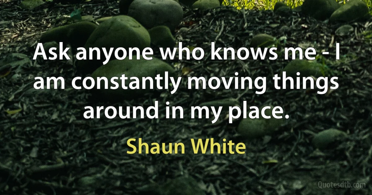 Ask anyone who knows me - I am constantly moving things around in my place. (Shaun White)