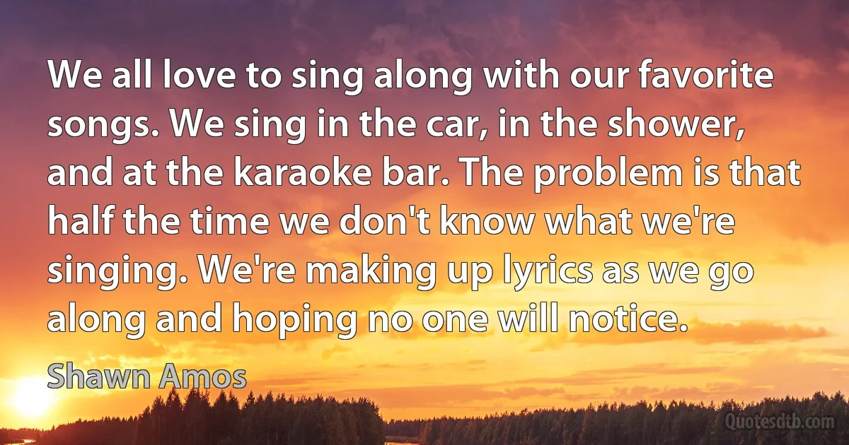 We all love to sing along with our favorite songs. We sing in the car, in the shower, and at the karaoke bar. The problem is that half the time we don't know what we're singing. We're making up lyrics as we go along and hoping no one will notice. (Shawn Amos)