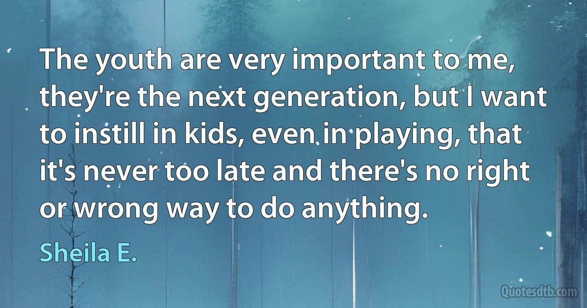 The youth are very important to me, they're the next generation, but I want to instill in kids, even in playing, that it's never too late and there's no right or wrong way to do anything. (Sheila E.)