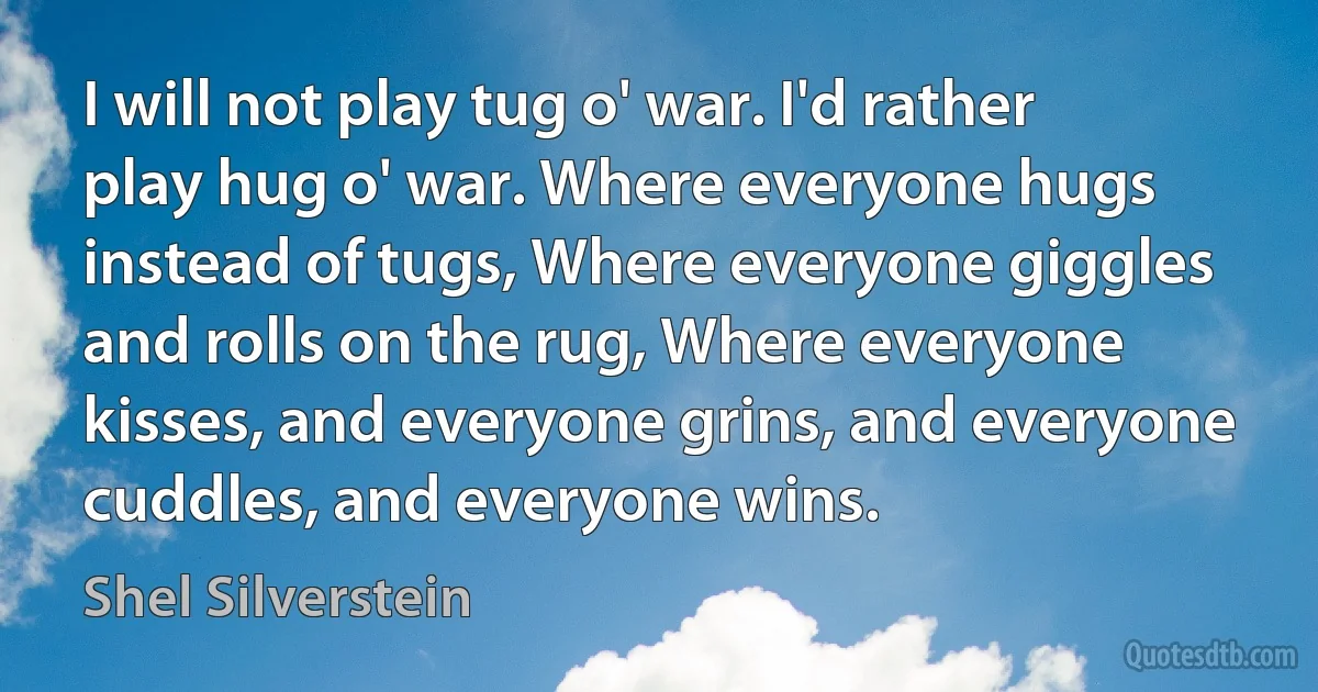 I will not play tug o' war. I'd rather play hug o' war. Where everyone hugs instead of tugs, Where everyone giggles and rolls on the rug, Where everyone kisses, and everyone grins, and everyone cuddles, and everyone wins. (Shel Silverstein)