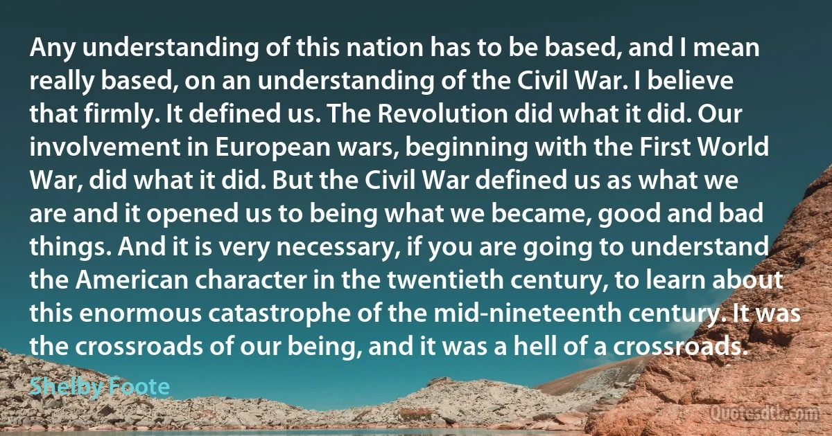 Any understanding of this nation has to be based, and I mean really based, on an understanding of the Civil War. I believe that firmly. It defined us. The Revolution did what it did. Our involvement in European wars, beginning with the First World War, did what it did. But the Civil War defined us as what we are and it opened us to being what we became, good and bad things. And it is very necessary, if you are going to understand the American character in the twentieth century, to learn about this enormous catastrophe of the mid-nineteenth century. It was the crossroads of our being, and it was a hell of a crossroads. (Shelby Foote)