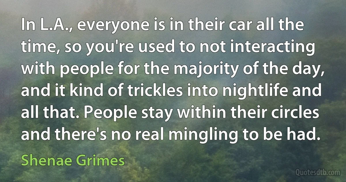 In L.A., everyone is in their car all the time, so you're used to not interacting with people for the majority of the day, and it kind of trickles into nightlife and all that. People stay within their circles and there's no real mingling to be had. (Shenae Grimes)