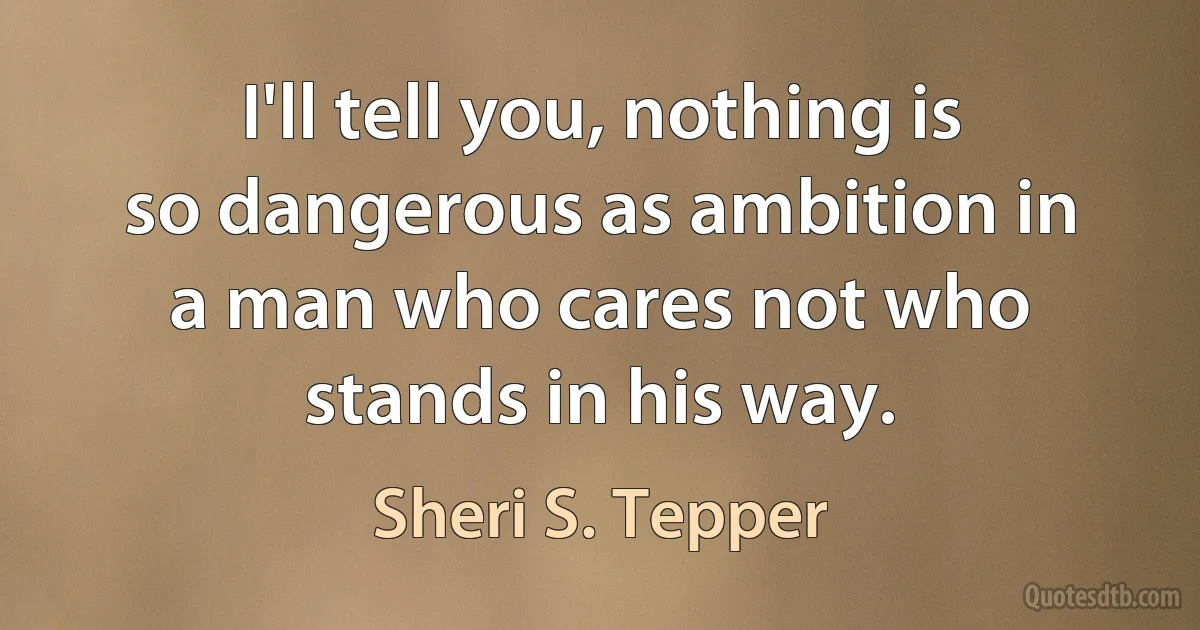 I'll tell you, nothing is so dangerous as ambition in a man who cares not who stands in his way. (Sheri S. Tepper)