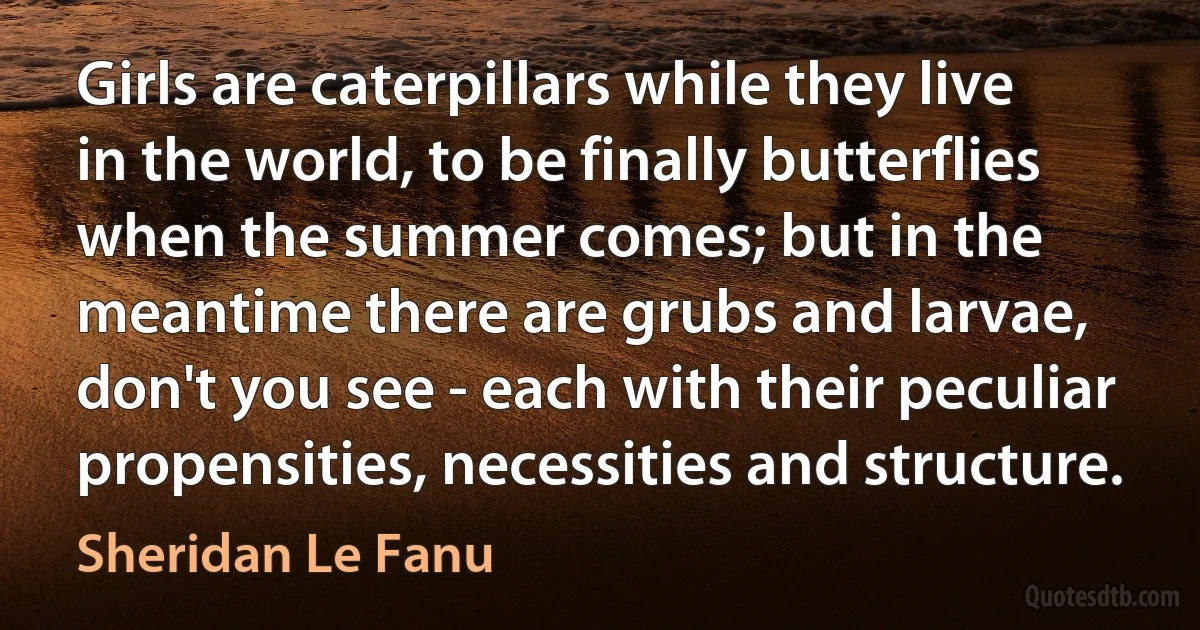 Girls are caterpillars while they live in the world, to be finally butterflies when the summer comes; but in the meantime there are grubs and larvae, don't you see - each with their peculiar propensities, necessities and structure. (Sheridan Le Fanu)