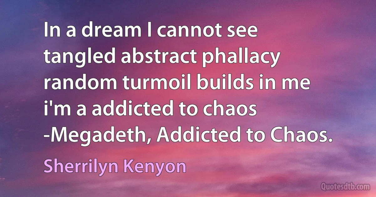 In a dream I cannot see
tangled abstract phallacy
random turmoil builds in me
i'm a addicted to chaos
-Megadeth, Addicted to Chaos. (Sherrilyn Kenyon)