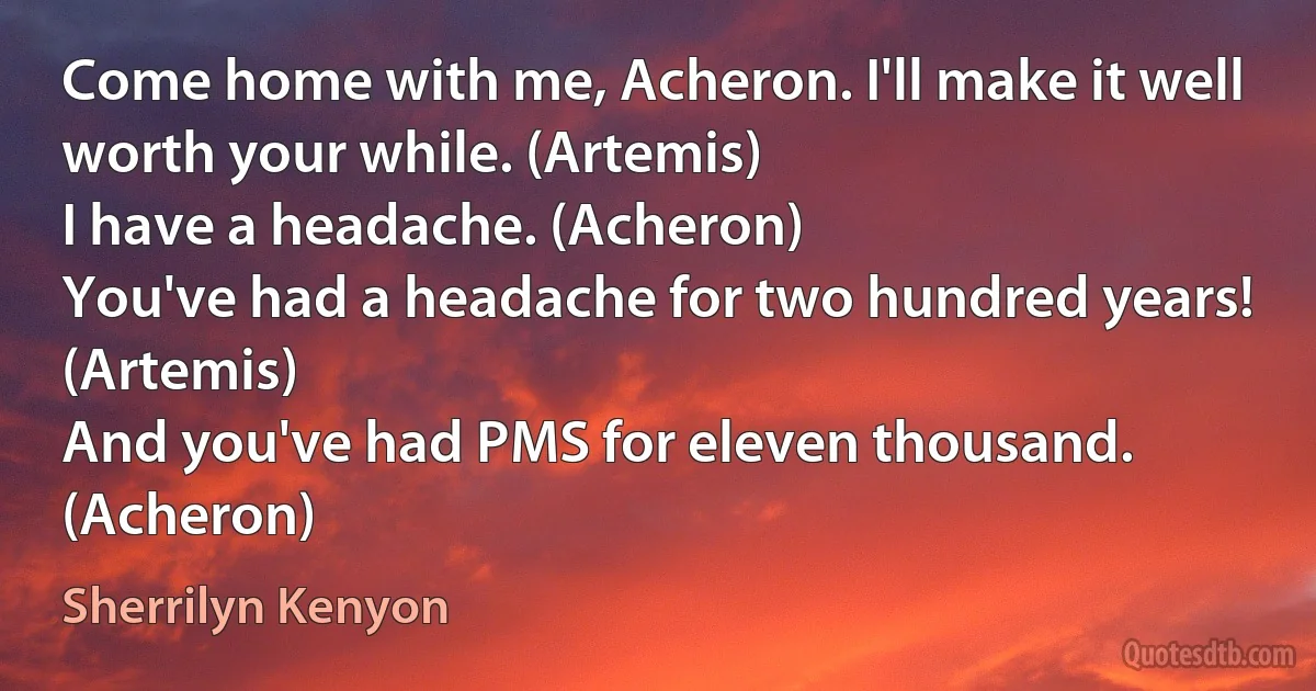 Come home with me, Acheron. I'll make it well worth your while. (Artemis)
I have a headache. (Acheron)
You've had a headache for two hundred years! (Artemis)
And you've had PMS for eleven thousand. (Acheron) (Sherrilyn Kenyon)