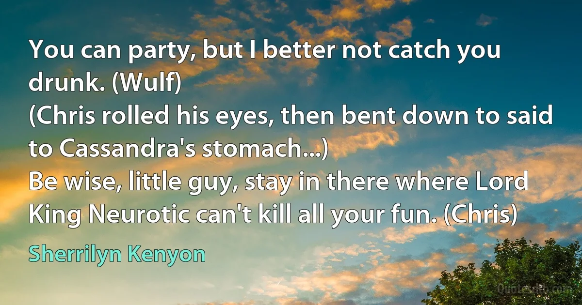 You can party, but I better not catch you drunk. (Wulf)
(Chris rolled his eyes, then bent down to said to Cassandra's stomach...)
Be wise, little guy, stay in there where Lord King Neurotic can't kill all your fun. (Chris) (Sherrilyn Kenyon)