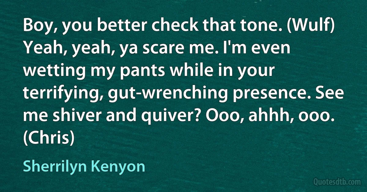 Boy, you better check that tone. (Wulf)
Yeah, yeah, ya scare me. I'm even wetting my pants while in your terrifying, gut-wrenching presence. See me shiver and quiver? Ooo, ahhh, ooo. (Chris) (Sherrilyn Kenyon)