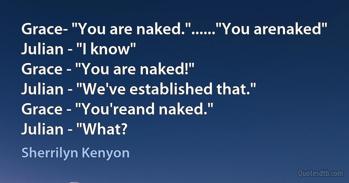 Grace- "You are naked."......"You arenaked"
Julian - "I know"
Grace - "You are naked!"
Julian - "We've established that."
Grace - "You'reand naked."
Julian - "What? (Sherrilyn Kenyon)