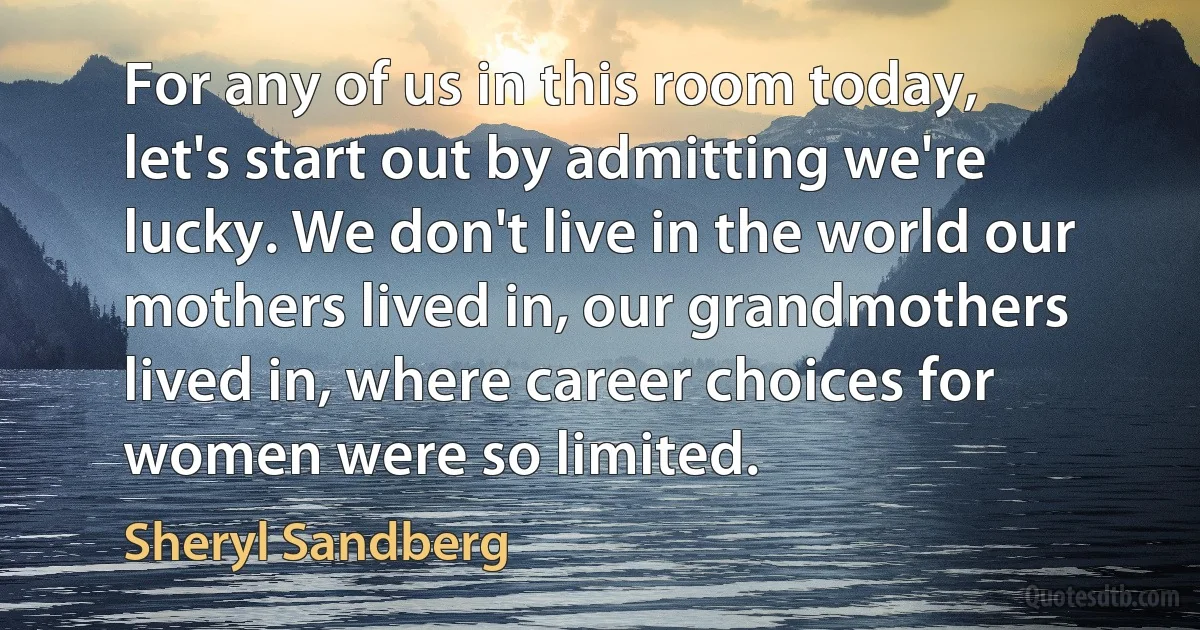 For any of us in this room today, let's start out by admitting we're lucky. We don't live in the world our mothers lived in, our grandmothers lived in, where career choices for women were so limited. (Sheryl Sandberg)