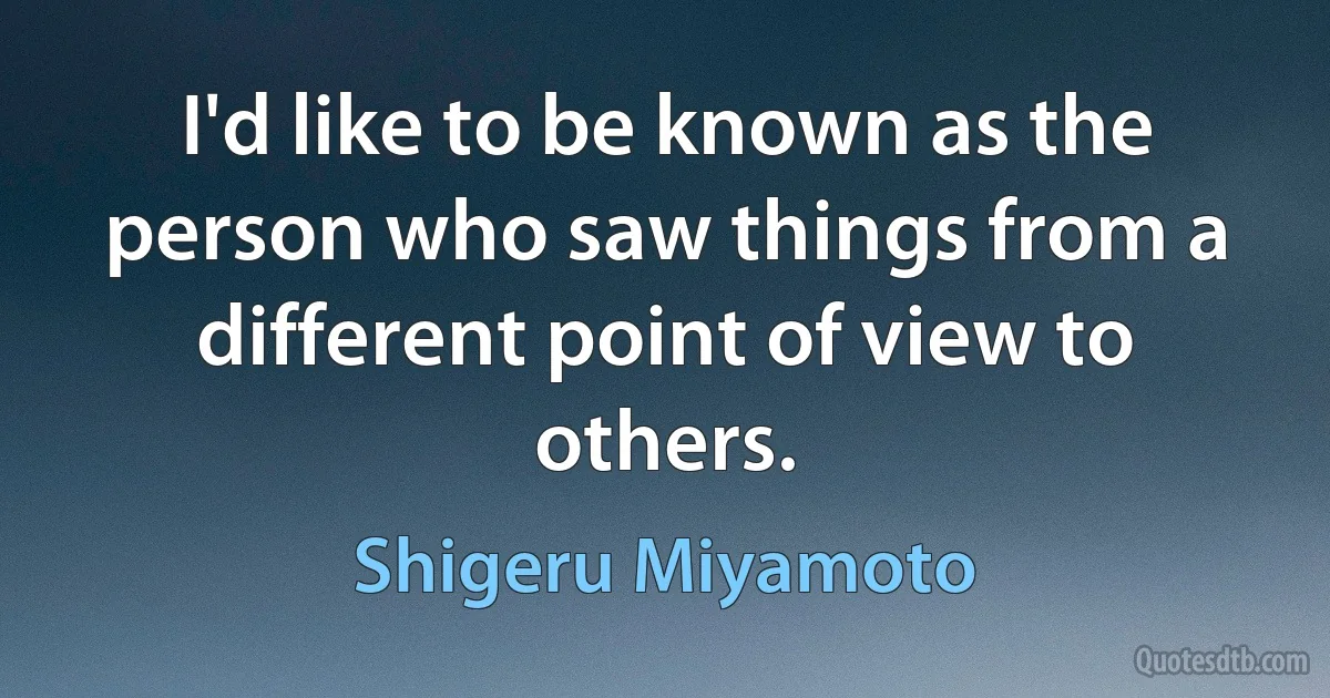 I'd like to be known as the person who saw things from a different point of view to others. (Shigeru Miyamoto)