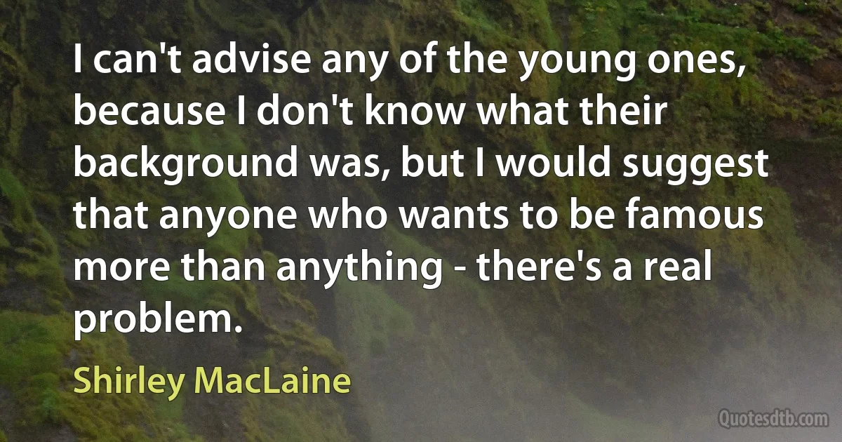 I can't advise any of the young ones, because I don't know what their background was, but I would suggest that anyone who wants to be famous more than anything - there's a real problem. (Shirley MacLaine)