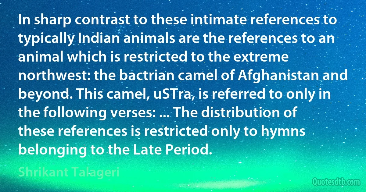 In sharp contrast to these intimate references to typically Indian animals are the references to an animal which is restricted to the extreme northwest: the bactrian camel of Afghanistan and beyond. This camel, uSTra, is referred to only in the following verses: ... The distribution of these references is restricted only to hymns belonging to the Late Period. (Shrikant Talageri)