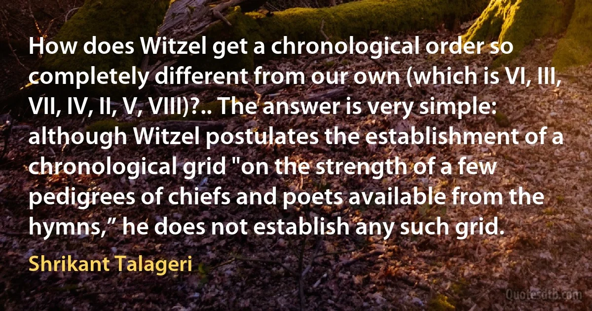 How does Witzel get a chronological order so completely different from our own (which is VI, III, VII, IV, II, V, VIII)?.. The answer is very simple: although Witzel postulates the establishment of a chronological grid "on the strength of a few pedigrees of chiefs and poets available from the hymns,” he does not establish any such grid. (Shrikant Talageri)