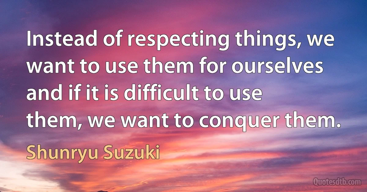 Instead of respecting things, we want to use them for ourselves and if it is difficult to use them, we want to conquer them. (Shunryu Suzuki)