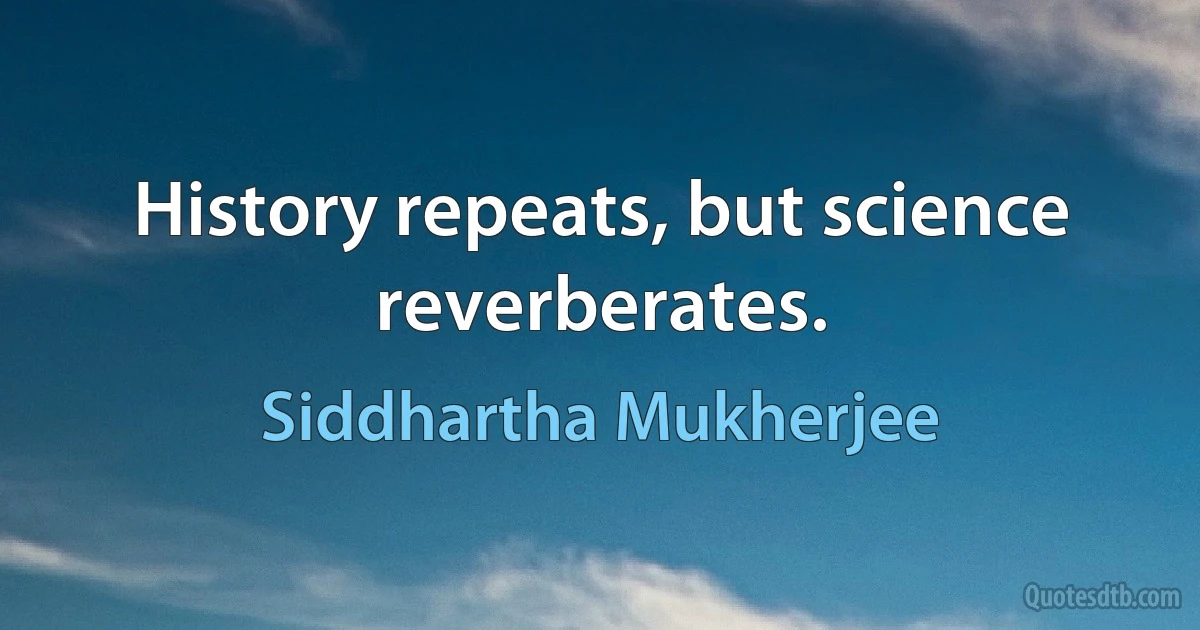 History repeats, but science reverberates. (Siddhartha Mukherjee)