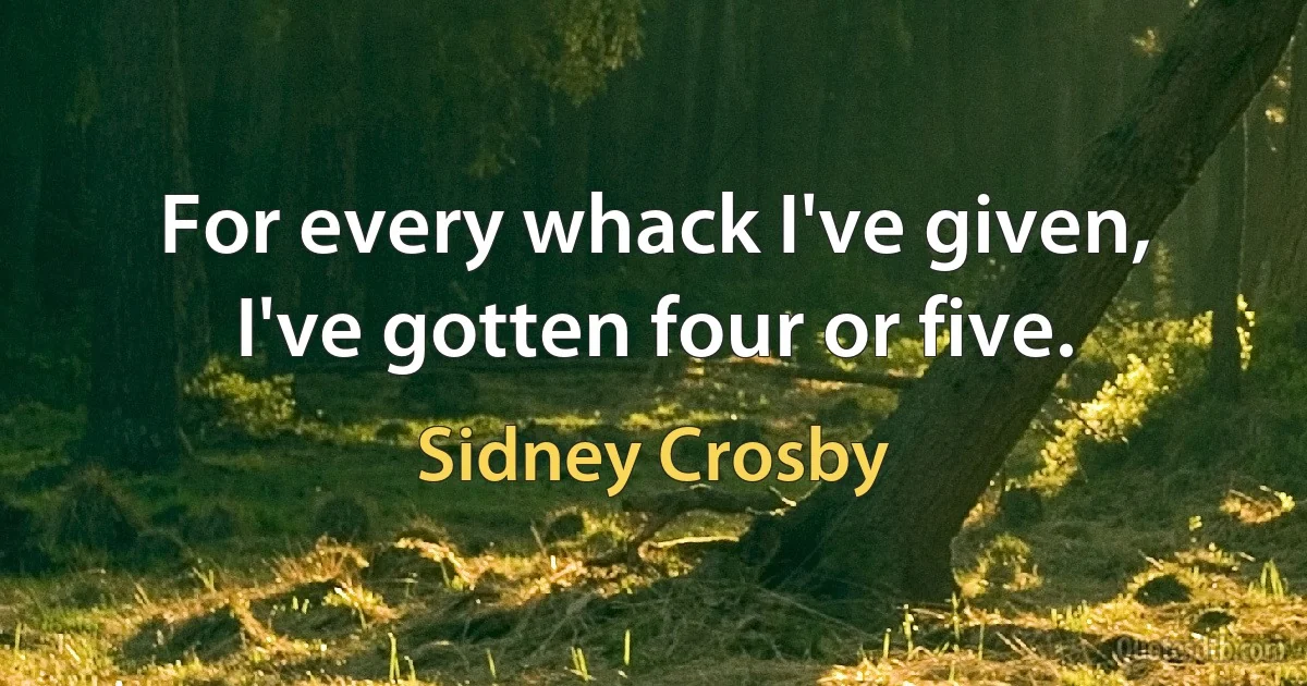 For every whack I've given, I've gotten four or five. (Sidney Crosby)