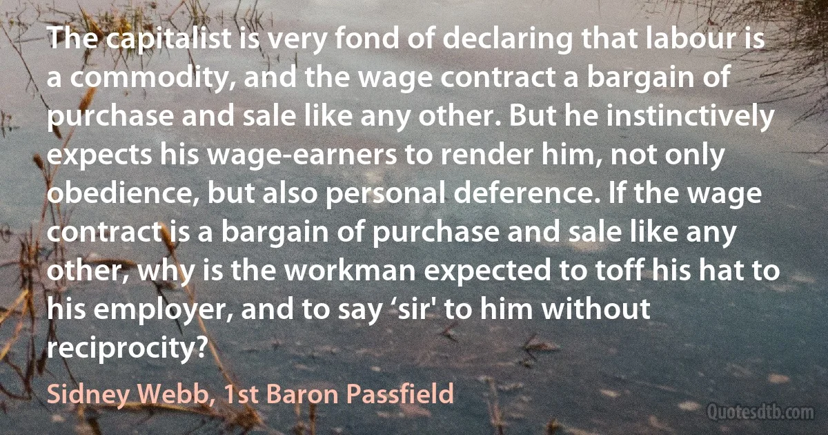 The capitalist is very fond of declaring that labour is a commodity, and the wage contract a bargain of purchase and sale like any other. But he instinctively expects his wage-earners to render him, not only obedience, but also personal deference. If the wage contract is a bargain of purchase and sale like any other, why is the workman expected to toff his hat to his employer, and to say ‘sir' to him without reciprocity? (Sidney Webb, 1st Baron Passfield)