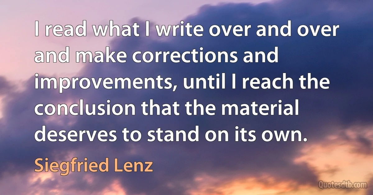 I read what I write over and over and make corrections and improvements, until I reach the conclusion that the material deserves to stand on its own. (Siegfried Lenz)