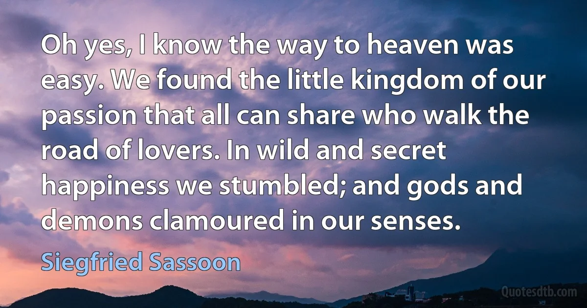 Oh yes, I know the way to heaven was easy. We found the little kingdom of our passion that all can share who walk the road of lovers. In wild and secret happiness we stumbled; and gods and demons clamoured in our senses. (Siegfried Sassoon)