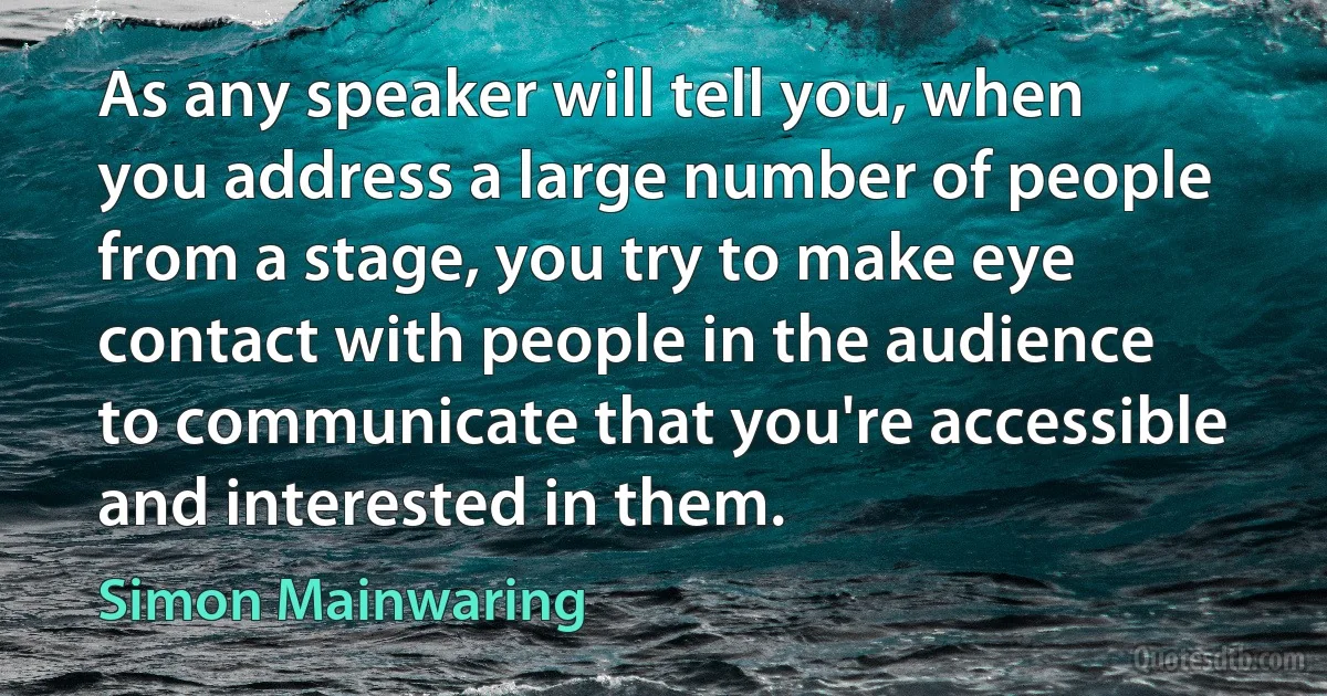 As any speaker will tell you, when you address a large number of people from a stage, you try to make eye contact with people in the audience to communicate that you're accessible and interested in them. (Simon Mainwaring)