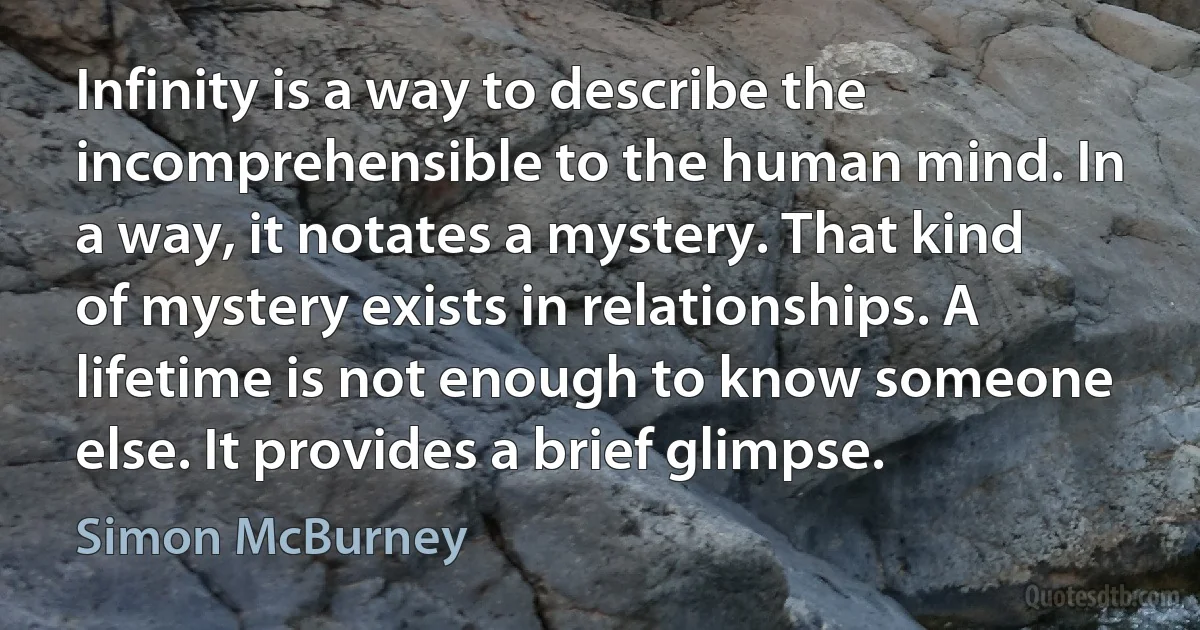 Infinity is a way to describe the incomprehensible to the human mind. In a way, it notates a mystery. That kind of mystery exists in relationships. A lifetime is not enough to know someone else. It provides a brief glimpse. (Simon McBurney)