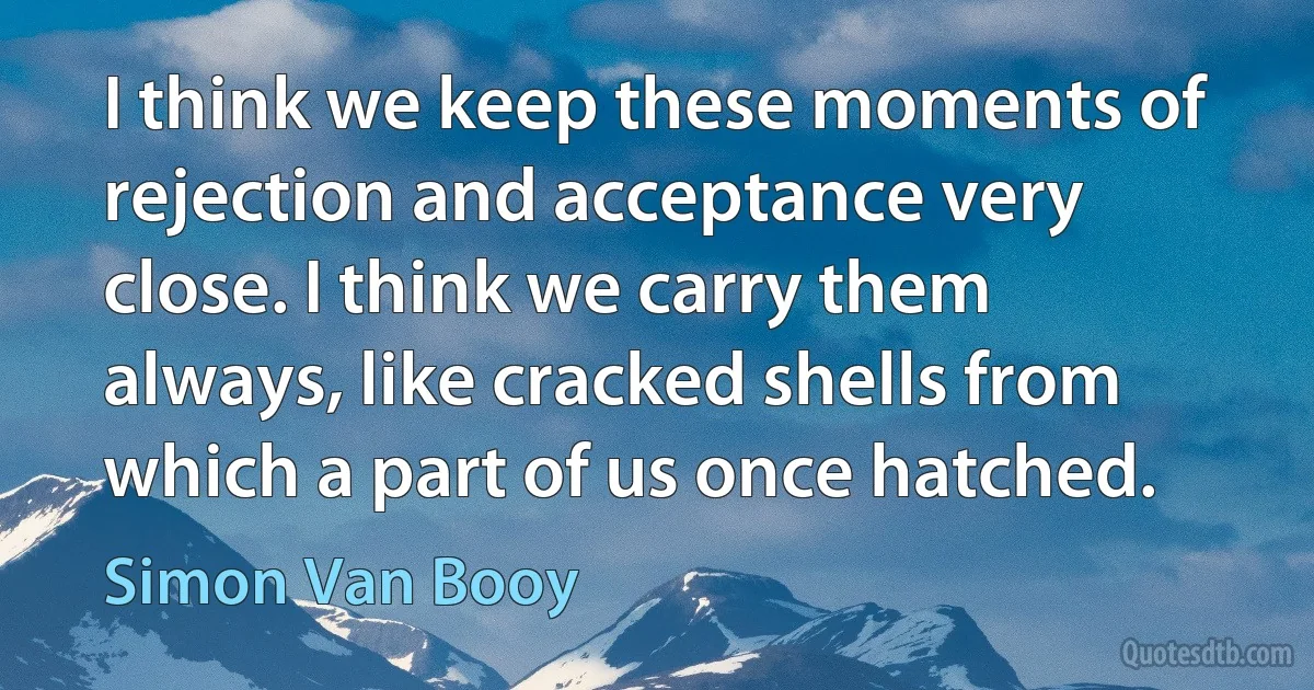 I think we keep these moments of rejection and acceptance very close. I think we carry them always, like cracked shells from which a part of us once hatched. (Simon Van Booy)