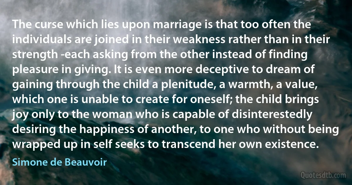 The curse which lies upon marriage is that too often the individuals are joined in their weakness rather than in their strength -each asking from the other instead of finding pleasure in giving. It is even more deceptive to dream of gaining through the child a plenitude, a warmth, a value, which one is unable to create for oneself; the child brings joy only to the woman who is capable of disinterestedly desiring the happiness of another, to one who without being wrapped up in self seeks to transcend her own existence. (Simone de Beauvoir)