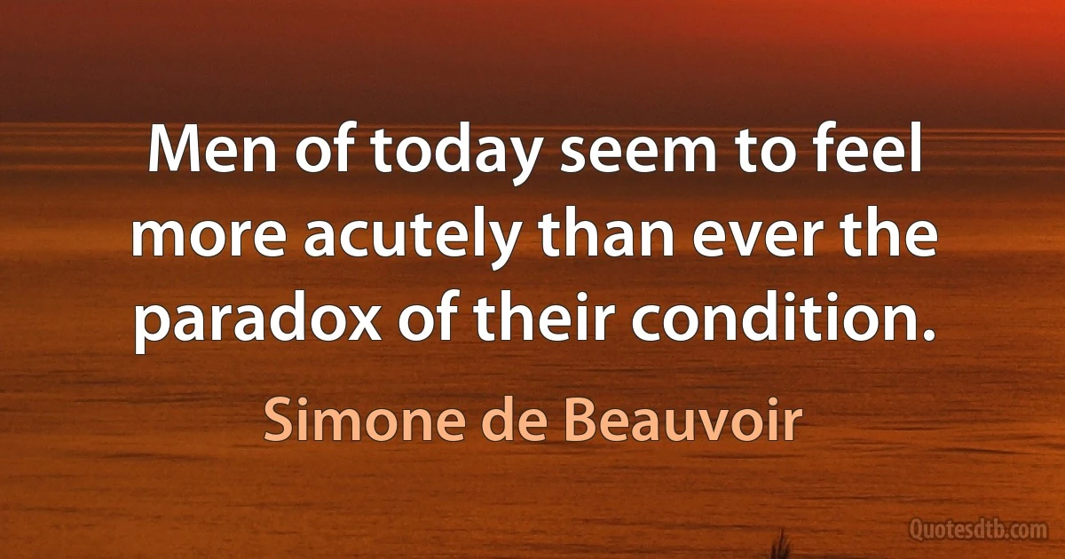 Men of today seem to feel more acutely than ever the paradox of their condition. (Simone de Beauvoir)