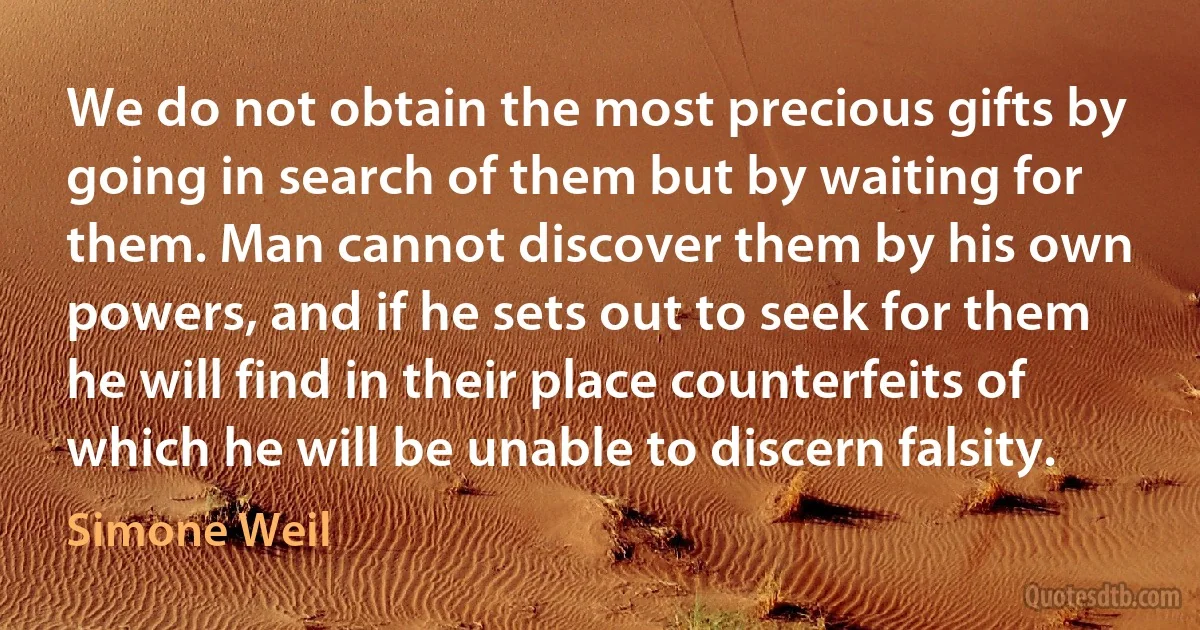 We do not obtain the most precious gifts by going in search of them but by waiting for them. Man cannot discover them by his own powers, and if he sets out to seek for them he will find in their place counterfeits of which he will be unable to discern falsity. (Simone Weil)