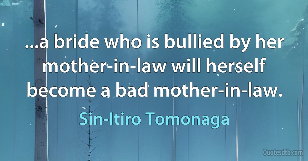 ...a bride who is bullied by her mother-in-law will herself become a bad mother-in-law. (Sin-Itiro Tomonaga)