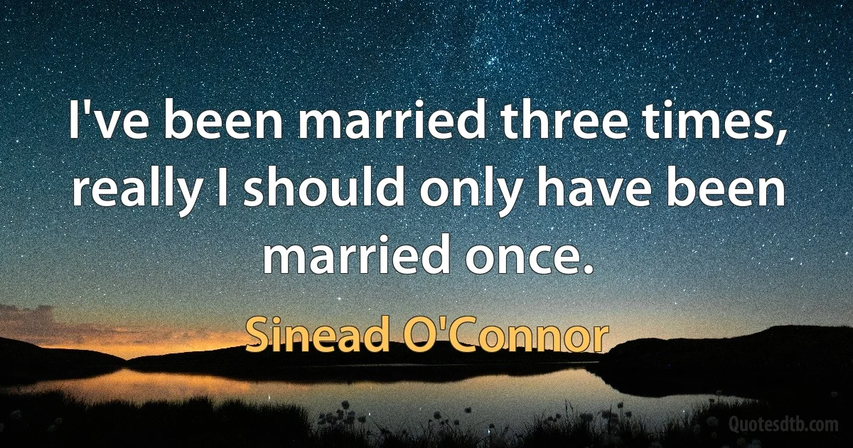 I've been married three times, really I should only have been married once. (Sinead O'Connor)