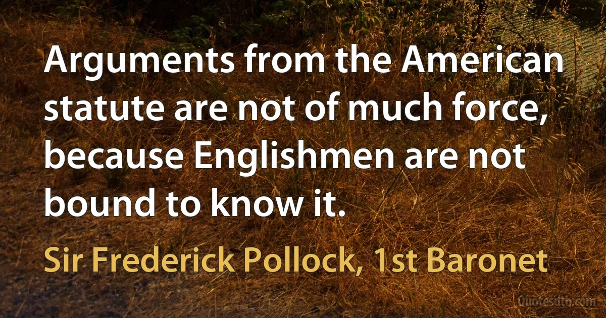 Arguments from the American statute are not of much force, because Englishmen are not bound to know it. (Sir Frederick Pollock, 1st Baronet)