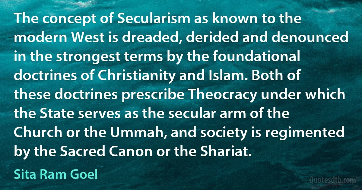 The concept of Secularism as known to the modern West is dreaded, derided and denounced in the strongest terms by the foundational doctrines of Christianity and Islam. Both of these doctrines prescribe Theocracy under which the State serves as the secular arm of the Church or the Ummah, and society is regimented by the Sacred Canon or the Shariat. (Sita Ram Goel)