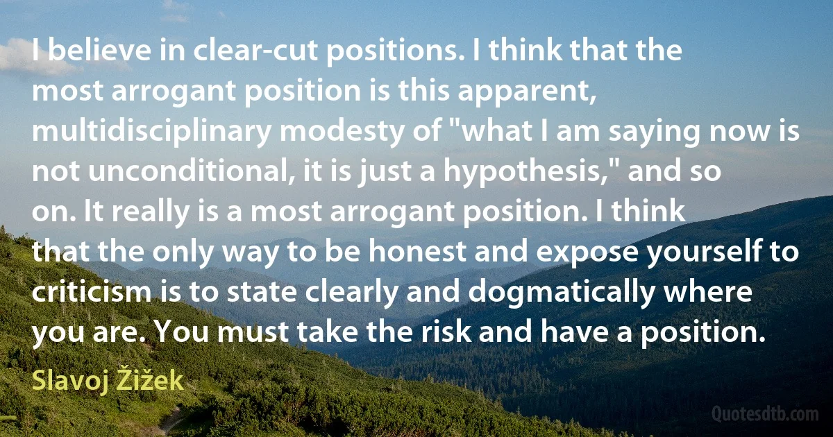 I believe in clear-cut positions. I think that the most arrogant position is this apparent, multidisciplinary modesty of "what I am saying now is not unconditional, it is just a hypothesis," and so on. It really is a most arrogant position. I think that the only way to be honest and expose yourself to criticism is to state clearly and dogmatically where you are. You must take the risk and have a position. (Slavoj Žižek)