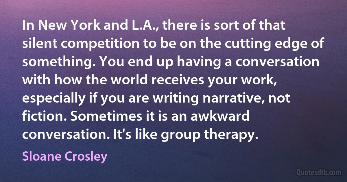 In New York and L.A., there is sort of that silent competition to be on the cutting edge of something. You end up having a conversation with how the world receives your work, especially if you are writing narrative, not fiction. Sometimes it is an awkward conversation. It's like group therapy. (Sloane Crosley)