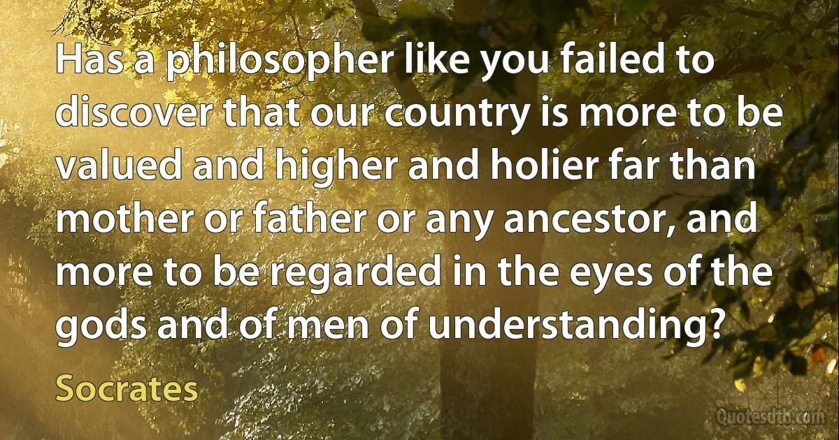 Has a philosopher like you failed to discover that our country is more to be valued and higher and holier far than mother or father or any ancestor, and more to be regarded in the eyes of the gods and of men of understanding? (Socrates)