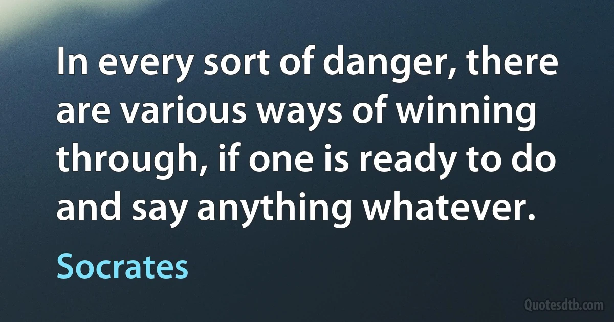 In every sort of danger, there are various ways of winning through, if one is ready to do and say anything whatever. (Socrates)