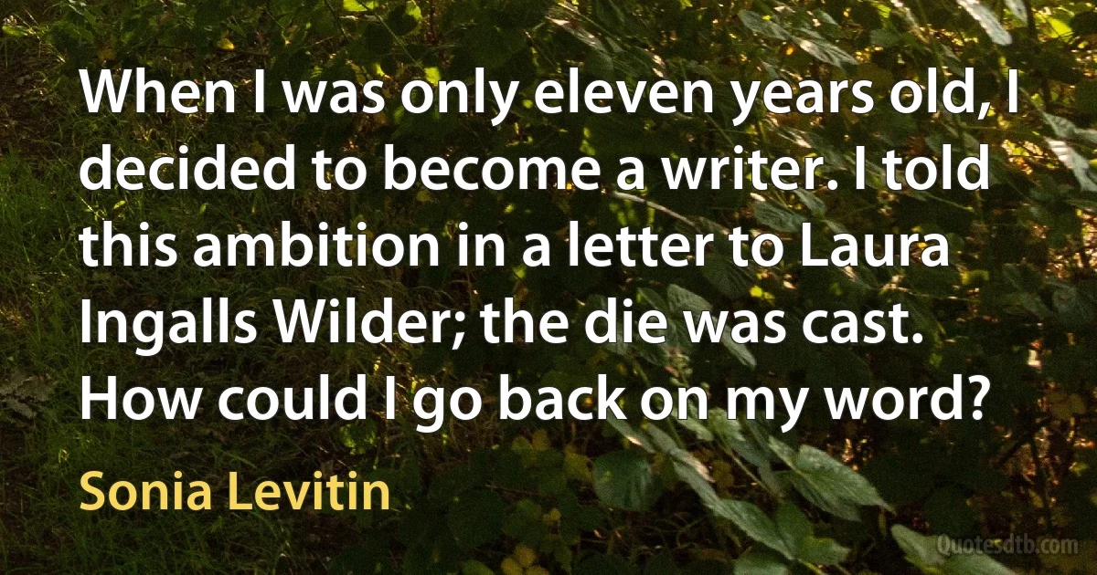 When I was only eleven years old, I decided to become a writer. I told this ambition in a letter to Laura Ingalls Wilder; the die was cast. How could I go back on my word? (Sonia Levitin)