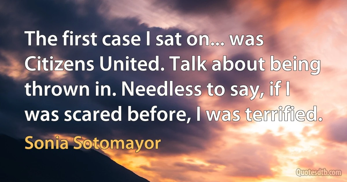 The first case I sat on... was Citizens United. Talk about being thrown in. Needless to say, if I was scared before, I was terrified. (Sonia Sotomayor)