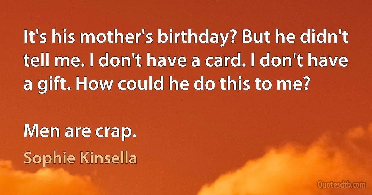 It's his mother's birthday? But he didn't tell me. I don't have a card. I don't have a gift. How could he do this to me?

Men are crap. (Sophie Kinsella)