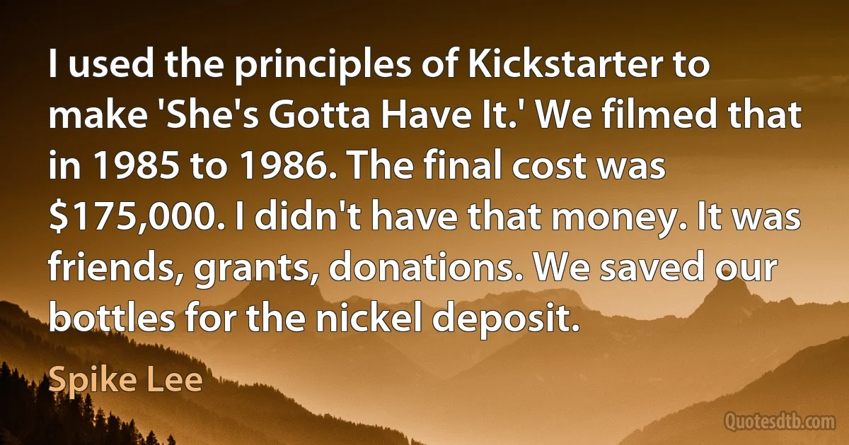 I used the principles of Kickstarter to make 'She's Gotta Have It.' We filmed that in 1985 to 1986. The final cost was $175,000. I didn't have that money. It was friends, grants, donations. We saved our bottles for the nickel deposit. (Spike Lee)