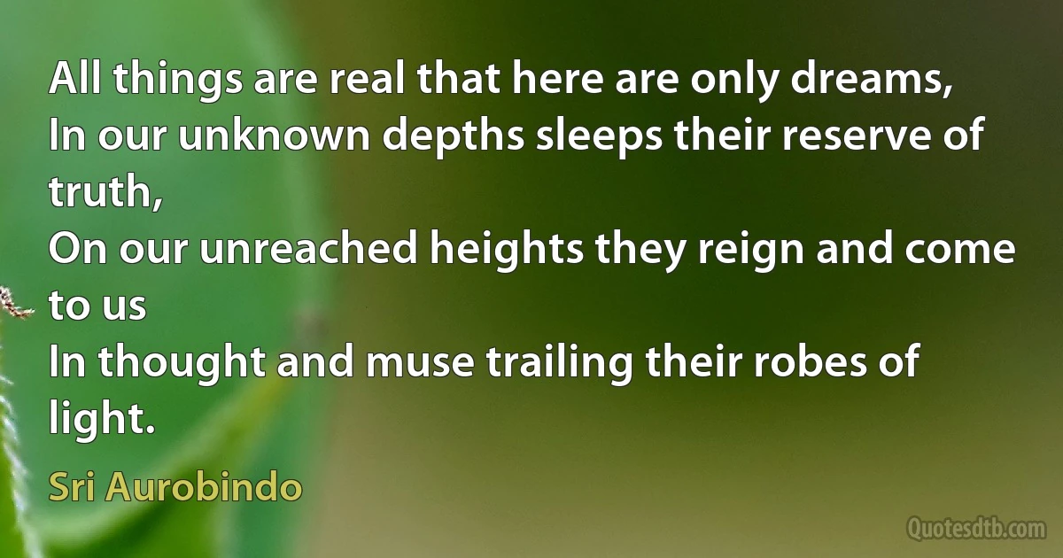 All things are real that here are only dreams,
In our unknown depths sleeps their reserve of truth,
On our unreached heights they reign and come to us
In thought and muse trailing their robes of light. (Sri Aurobindo)