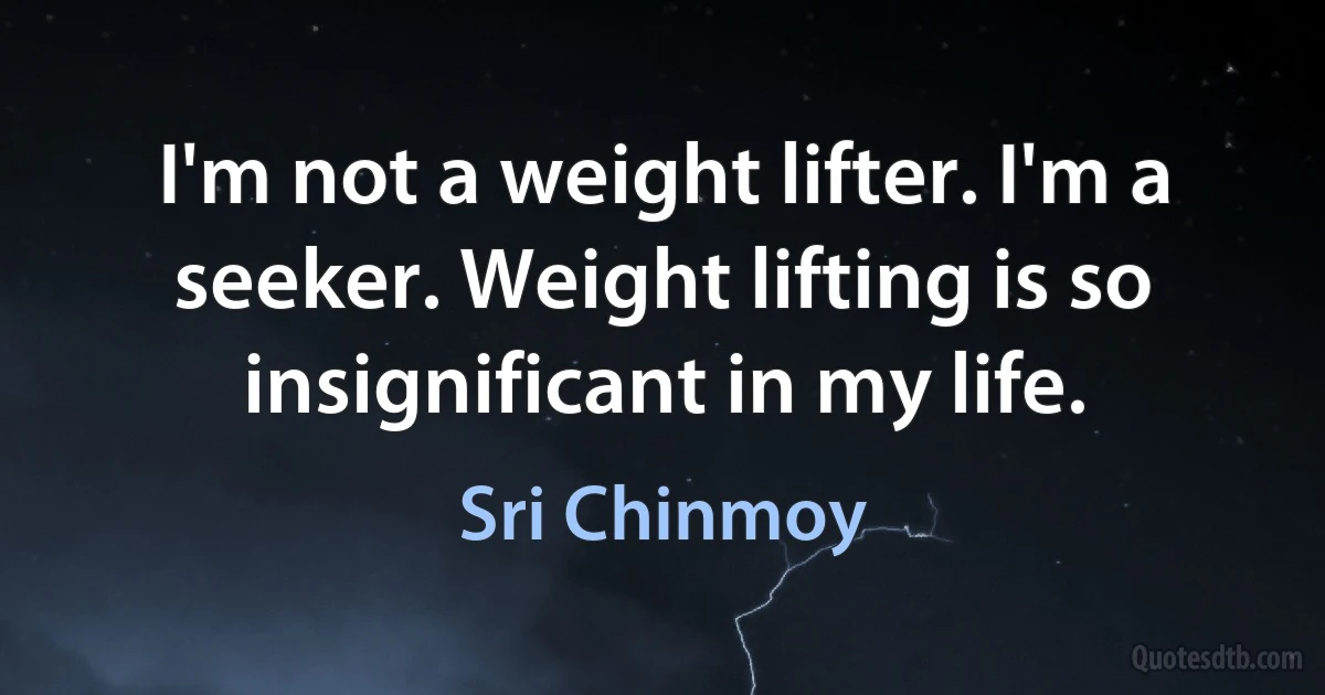 I'm not a weight lifter. I'm a seeker. Weight lifting is so insignificant in my life. (Sri Chinmoy)