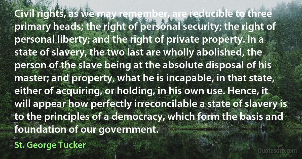 Civil rights, as we may remember, are reducible to three primary heads; the right of personal security; the right of personal liberty; and the right of private property. In a state of slavery, the two last are wholly abolished, the person of the slave being at the absolute disposal of his master; and property, what he is incapable, in that state, either of acquiring, or holding, in his own use. Hence, it will appear how perfectly irreconcilable a state of slavery is to the principles of a democracy, which form the basis and foundation of our government. (St. George Tucker)