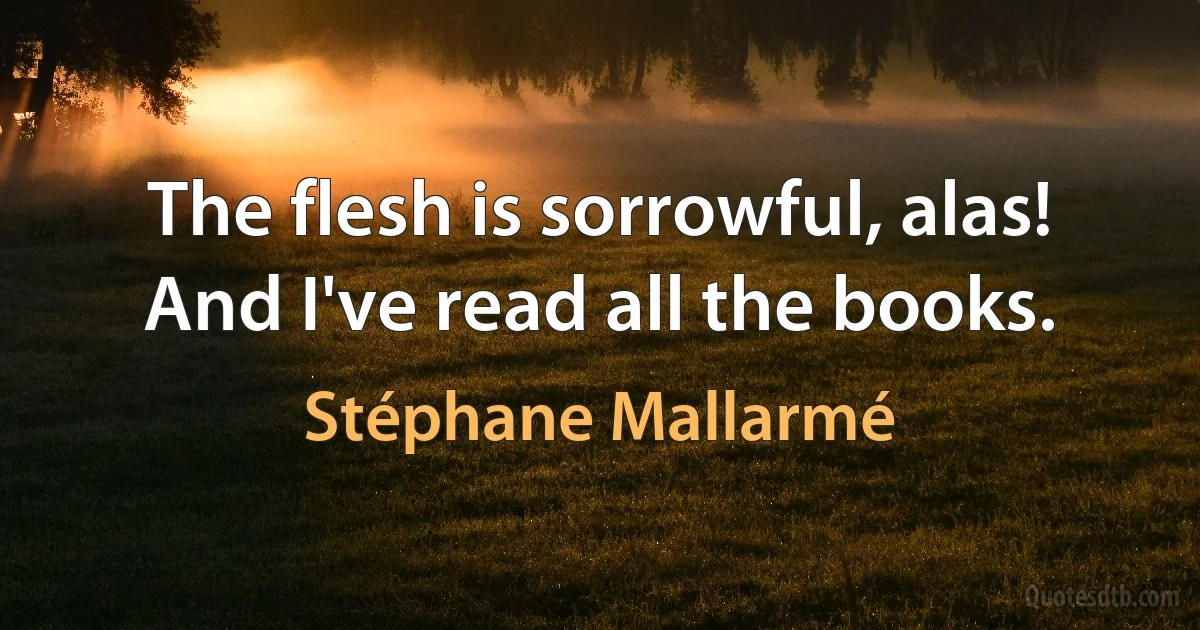 The flesh is sorrowful, alas! And I've read all the books. (Stéphane Mallarmé)