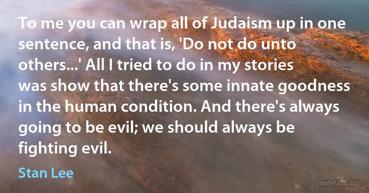 To me you can wrap all of Judaism up in one sentence, and that is, 'Do not do unto others...' All I tried to do in my stories was show that there's some innate goodness in the human condition. And there's always going to be evil; we should always be fighting evil. (Stan Lee)