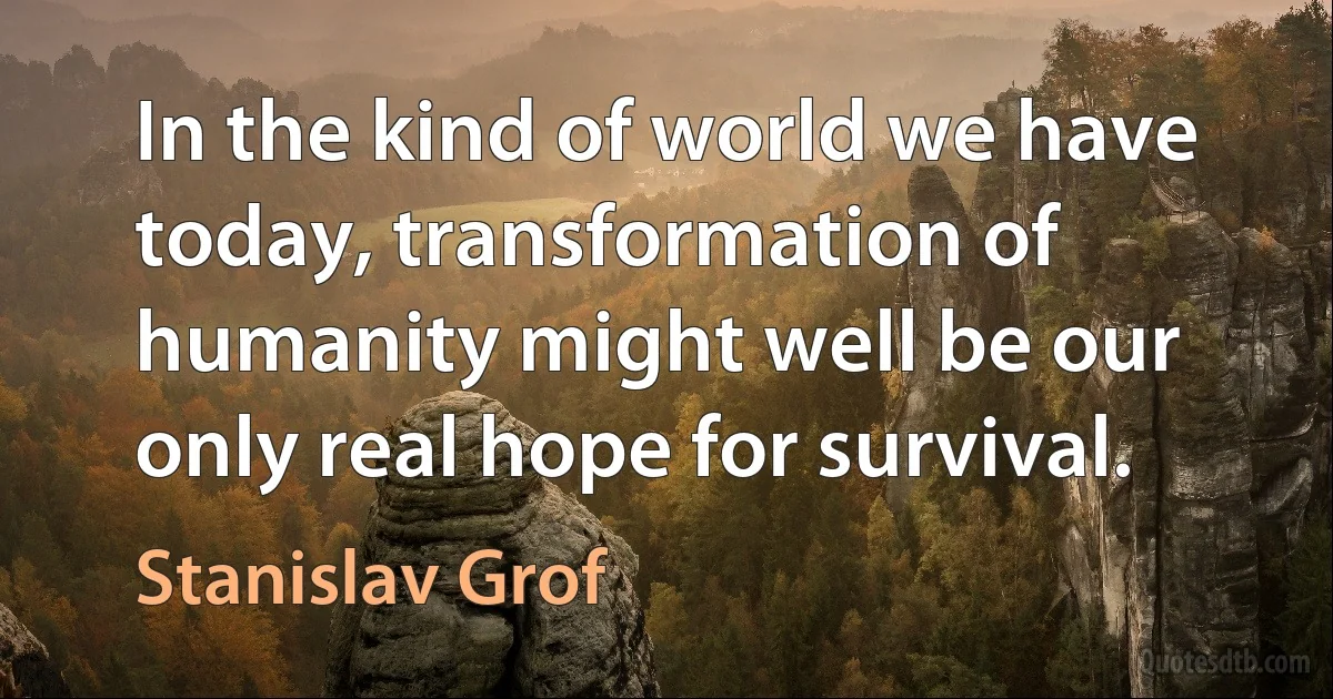 In the kind of world we have today, transformation of humanity might well be our only real hope for survival. (Stanislav Grof)